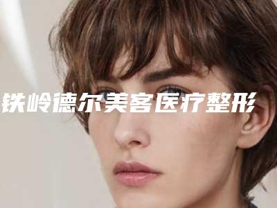 铁岭德尔美客医疗整形美容医院,铁岭市美嘉丽整形外科哪家便宜又好