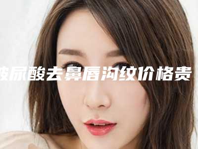 玻尿酸去鼻唇沟纹价格贵吗(玻尿酸去泪沟价格)
