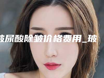 玻尿酸除皱价格费用_玻尿酸除皱大概要花多少钱?