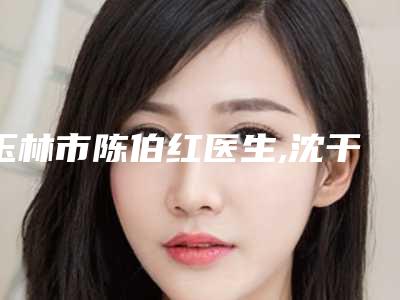 玉林市陈伯红医生,沈干医生那个好-沈干医师资质正规又靠谱_值得托付