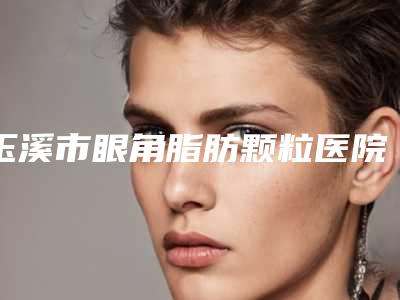 玉溪市眼角脂肪颗粒医院在榜名单前十名权威机构推荐-玉溪市眼角脂肪颗粒整形医院