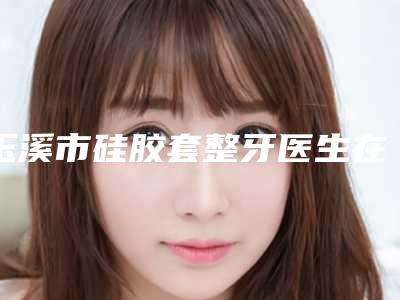 玉溪市硅胶套整牙医生在榜名单限时一览-玉溪市李明明口腔医生
