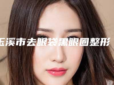 玉溪市去眼袋黑眼圈整形美容科价格表(价目表)2025一览(10月-4月去眼袋黑眼圈均价为：2334元)