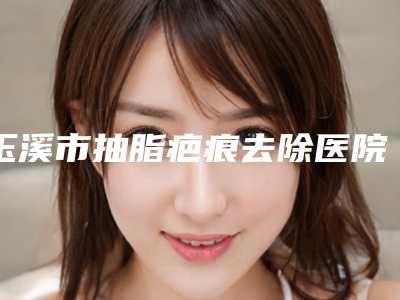 玉溪市抽脂疤痕去除医院在榜名单前十深度测评（左医疗美容门诊部价格如何往下看）