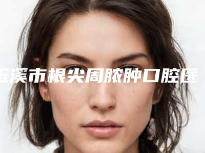 玉溪市根尖周脓肿口腔医生排行top10强汇总介绍-玉溪市根尖周脓肿医生公立5强擅长口碑各不同