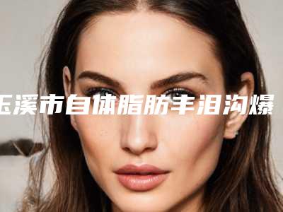 玉溪市自体脂肪丰泪沟爆新版价格表价目表-均价自体脂肪丰泪沟25161元