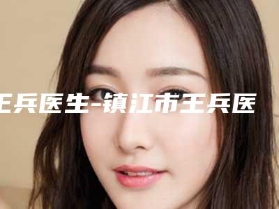 王兵医生-镇江市王兵医生颧弓骨降低值得收藏的优质医生榜单