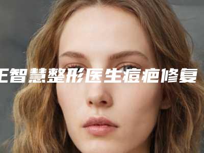 王智慧整形医生痘疤修复手术技术好吗手术风格医生个人资料术后效果反馈