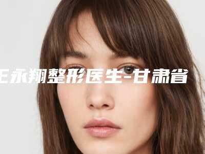 王永翔整形医生-甘肃省第二人民医院整形科王永翔医师实力医生供你选择