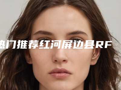 热门推荐红河屏边县RF射频价格贵不贵和哪些因素有关全新获取-RF射频的价格都要多少钱呢
