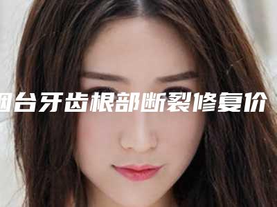 烟台牙齿根部断裂修复价格很贵吗