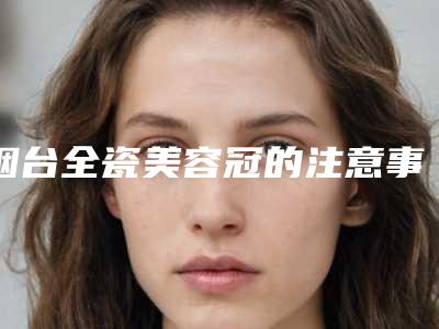 烟台全瓷美容冠的注意事项和适用人群