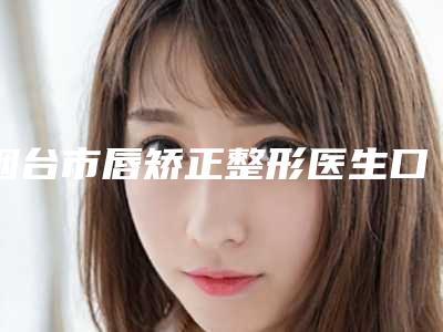 烟台市唇矫正整形医生口碑排行前十新版发布-刘芳医生实力派_放心选