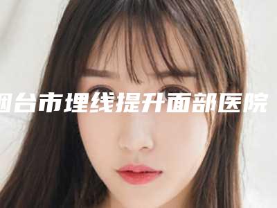 烟台市埋线提升面部医院排行榜实力综合对比(烟台市埋线提升面部整形医院)
