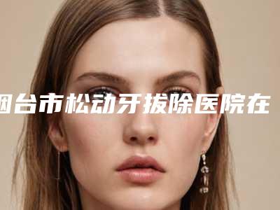 烟台市松动牙拔除医院在榜名单强榜前十位实力机构筛选(烟台爱博口腔门诊部实力稳居前三)