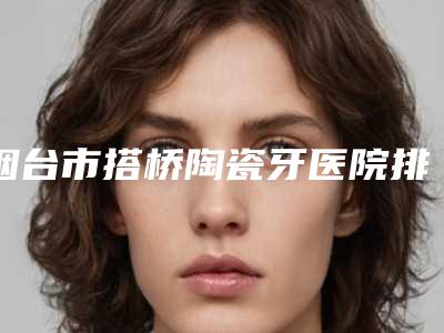 烟台市搭桥陶瓷牙医院排行top10强专业名单(申氏口腔辨识度都比较高)