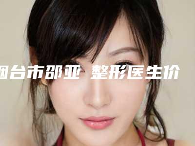 烟台市邵亚喆整形医生价目表2025在线获取