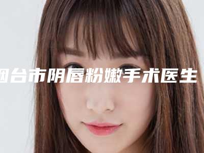 烟台市阴唇粉嫩手术医生排行top10强口碑合辑-滕应时医生专业水平如何一看便知