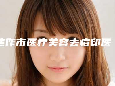 焦作市医疗美容去痘印医院综合实力前十位排名可靠榜单发布（焦作市医疗美容去痘印整形医院）