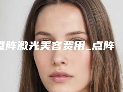 点阵激光美容费用_点阵激光美容一般要多少钱?