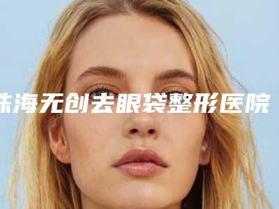 珠海无创去眼袋整形医院排名榜前五墙裂推荐,珠海仁爱口腔价格合理