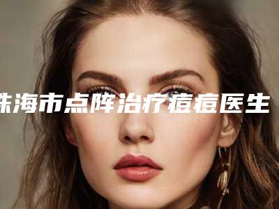 珠海市点阵治疗痘痘医生排行榜前十名专个点评-珠海市点阵治疗痘痘医生