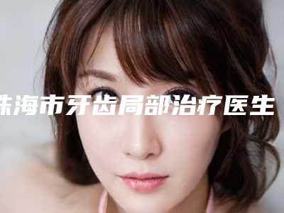 珠海市牙齿局部治疗医生排名榜前十名独位公布-珠海市牙齿局部治疗口腔医生