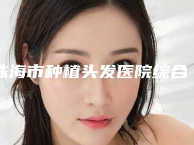 珠海市种植头发医院综合实力口碑榜及名医介绍
