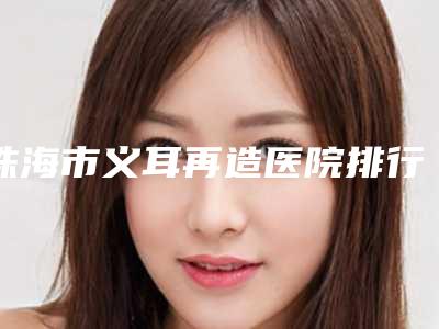 珠海市义耳再造医院排行榜前十名榜单大综合(珠海市义耳再造整形医院)
