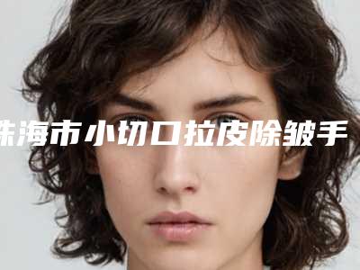 珠海市小切口拉皮除皱手术价格价位表信息在线获取-珠海市小切口拉皮除皱手术医院大概价格要多少呢