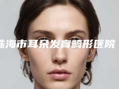 珠海市耳朵发育畸形医院口碑榜十强明细发布（珠海市耳朵发育畸形整形医院）