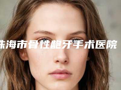 珠海市骨性龅牙手术医院在榜清单top10强全新揭晓(珠海市骨性龅牙手术口腔医院来为您助力)