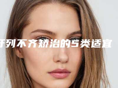 牙列不齐矫治的5类适宜人群(牙列不齐矫治整形手术适合多大年龄的人群)