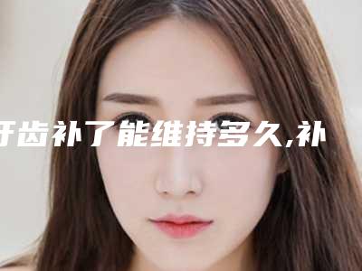 牙齿补了能维持多久,补好的牙齿能维持几年