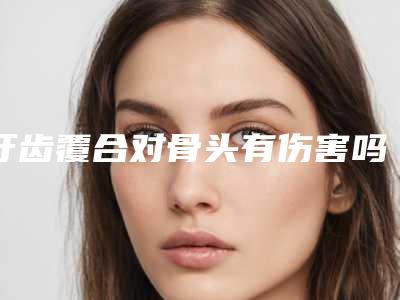 牙齿覆合对骨头有伤害吗-牙齿覆合对身体有没有害处