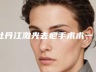 牡丹江激光去疤手术术一般都需要准备多少钱