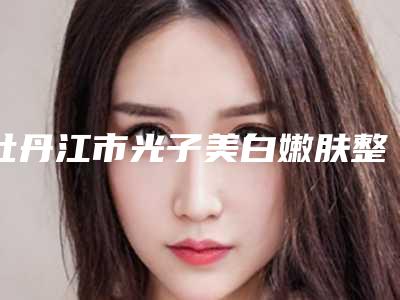 牡丹江市光子美白嫩肤整形医院排行榜前十位超全榜单发布(牡丹江亮脸医疗美容门诊部都有实力)