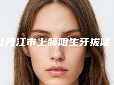 牡丹江市上颌阻生牙拔除排名哪个比较好-牡丹江市上颌阻生牙拔除口腔医生