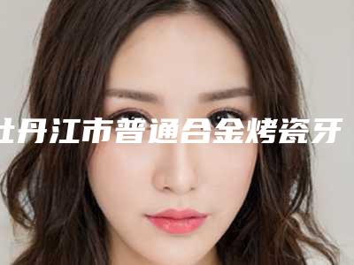 牡丹江市普通合金烤瓷牙医院在榜清单前十名实力不俗(牡丹江市东安区立康口腔门诊部老牌医美口碑出众)
