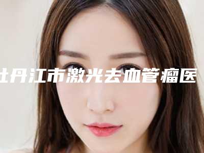 牡丹江市激光去血管瘤医院排行榜前十位实力测评-牡丹江市激光去血管瘤整形医院