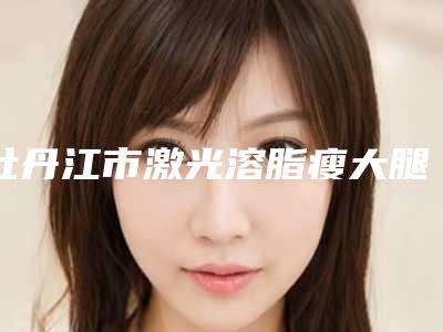 牡丹江市激光溶脂瘦大腿整形医生排名榜神秘上线-牡丹江市激光溶脂瘦大腿整形医生