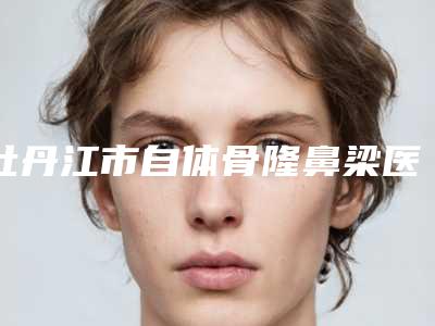 牡丹江市自体骨隆鼻梁医生在榜清单前10新版出炉啦-邹倩整形医生与众不同