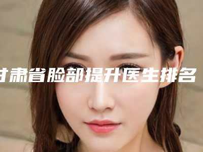 甘肃省脸部提升医生排名前十名专业上线-甘肃省脸部提升整形医生