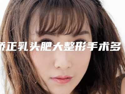 矫正乳头肥大整形手术多久效果最佳