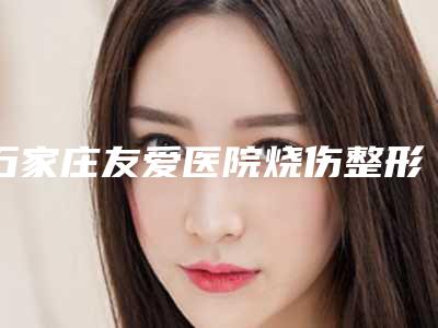 石家庄友爱医院烧伤整形诊疗中心,河北省二院美容科2025排名实力PK