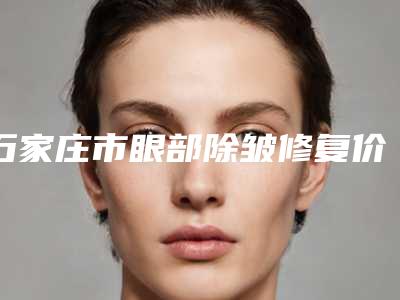 石家庄市眼部除皱修复价格表新编2025热门拔草-石家庄市眼部除皱修复价格会是多少钱