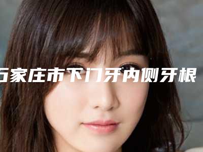 石家庄市下门牙内侧牙根外露医生排行好评不断-石家庄市刘东升口腔医生