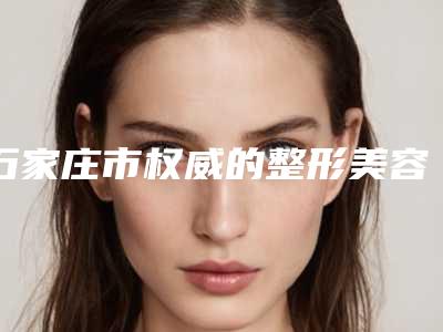 石家庄市权威的整形美容医院(河北医科大学中医学院附属医院口碑好收费不坑)