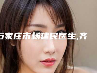 石家庄市杨建民医生,齐顺贞医生嘴巴凹矫正怎么样哪个大夫手术做的好