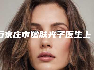 石家庄市嫩肤光子医生上榜清单哪几位更好-石家庄市祝海新整形医生
